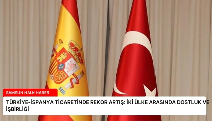 TÜRKİYE-İSPANYA TİCARETİNDE REKOR ARTIŞ: İKİ ÜLKE ARASINDA DOSTLUK VE İŞBİRLİĞİ