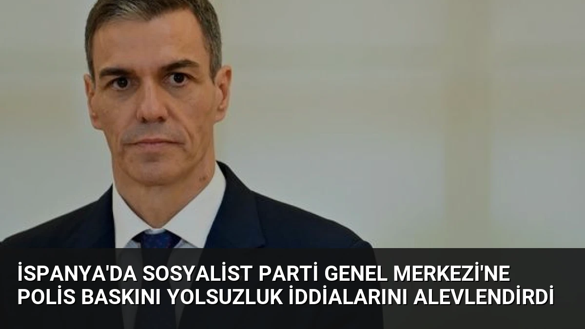 İspanya’da Sosyalist Parti Genel Merkezi’ne Polis Baskını Yolsuzluk İddialarını Alevlendirdi