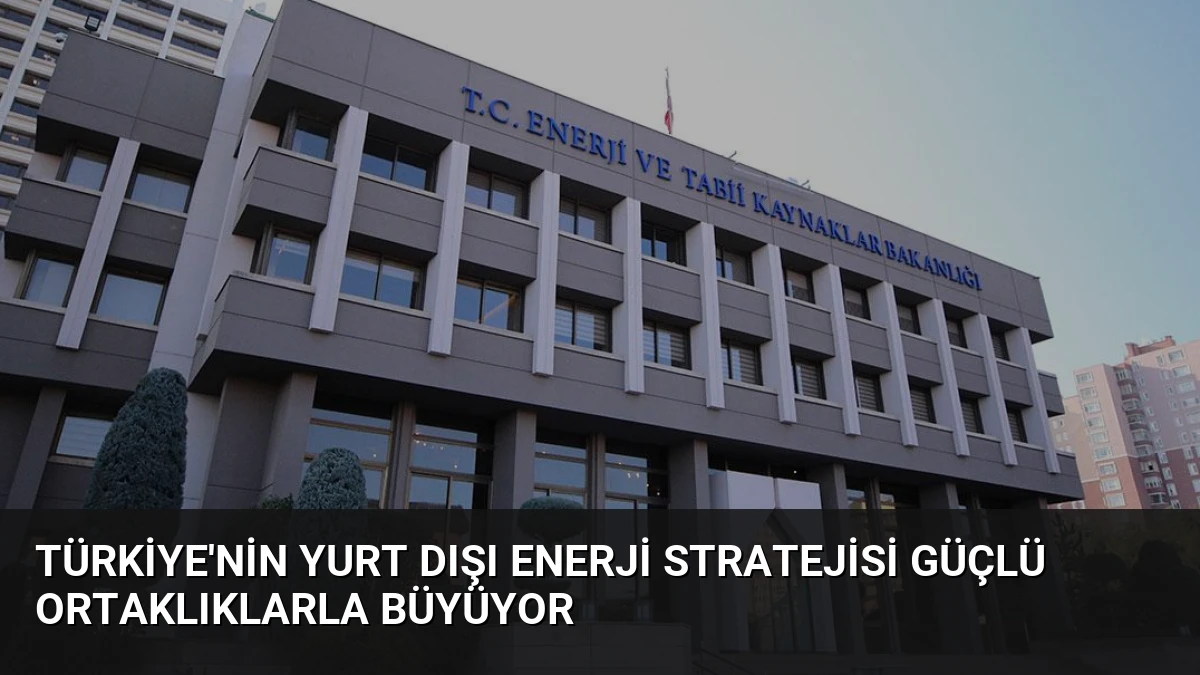 Türkiye’nin Yurt Dışı Enerji Stratejisi Güçlü Ortaklıklarla Büyüyor