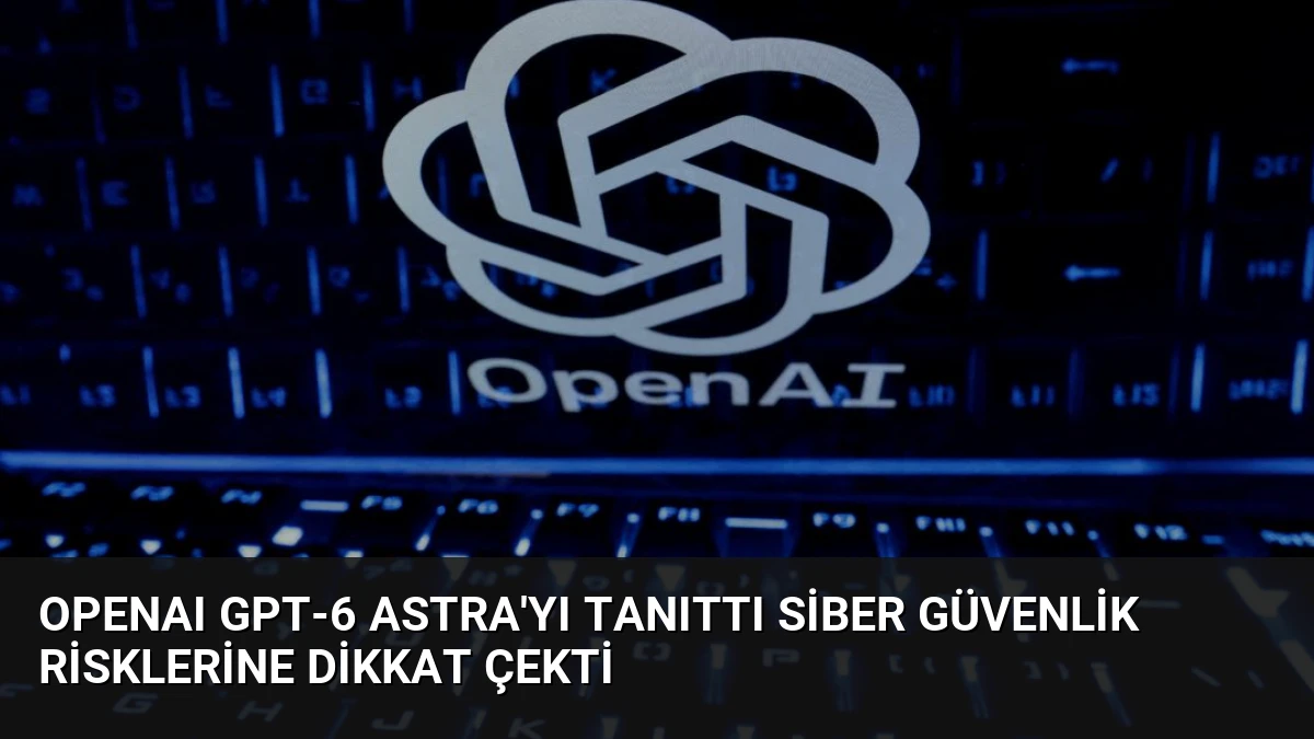 OpenAI GPT-6 Astra’yı Tanıttı Siber Güvenlik Risklerine Dikkat Çekti